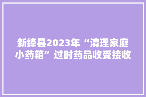 新绛县2023年“清理家庭小药箱”过时药品收受接收活动正式启动