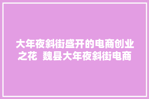 大年夜斜街盛开的电商创业之花  魏县大年夜斜街电商做事站带动扶贫纪实