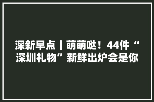 深新早点丨萌萌哒！44件“深圳礼物”新鲜出炉会是你的手信之选吗？