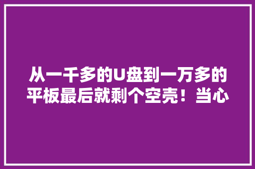从一千多的U盘到一万多的平板最后就剩个空壳！当心这个新型消费骗局