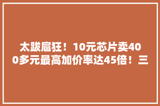 太跋扈狂！10元芯片卖400多元最高加价率达45倍！三大年夜经销商被罚这家还“牵扯”李书福