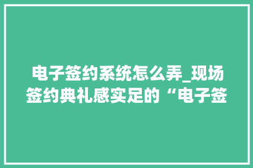 电子签约系统怎么弄_现场签约典礼感实足的“电子签约”产品介绍