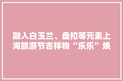 融入白玉兰、盘扣等元素上海旅游节吉祥物“乐乐”焕新登场