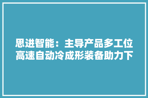 思进智能：主导产品多工位高速自动冷成形装备助力下贱行业实现分娩过程集约化