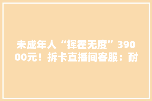 未成年人“挥霍无度”39000元！拆卡直播间客服：耐心等待回答……
