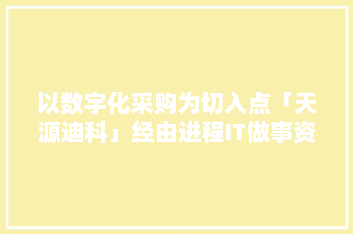 以数字化采购为切入点「天源迪科」经由进程IT做事资助大年夜客户数字化转型