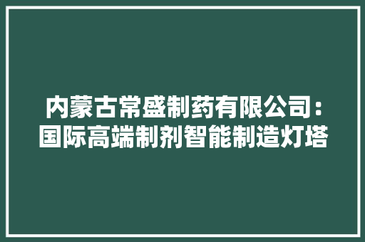 内蒙古常盛制药有限公司：国际高端制剂智能制造灯塔工厂项目破土开工
