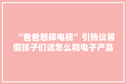 “爸爸怒摔电视”引热议暑假孩子们该怎么和电子产品“打交道”？