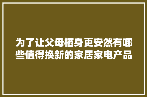 为了让父母栖身更安然有哪些值得换新的家居家电产品？