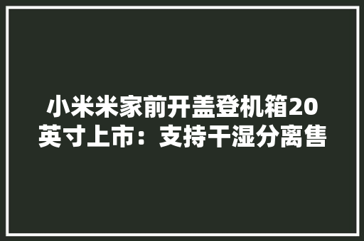 小米米家前开盖登机箱20英寸上市：支持干湿分离售价449元