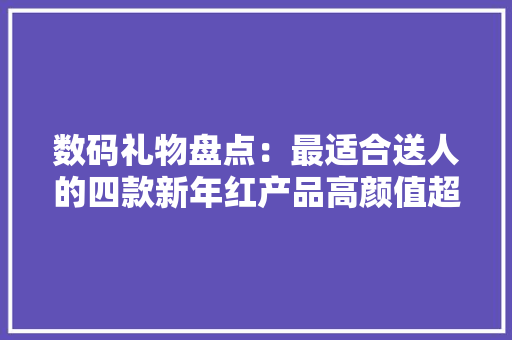 数码礼物盘点：最适合送人的四款新年红产品高颜值超有面子