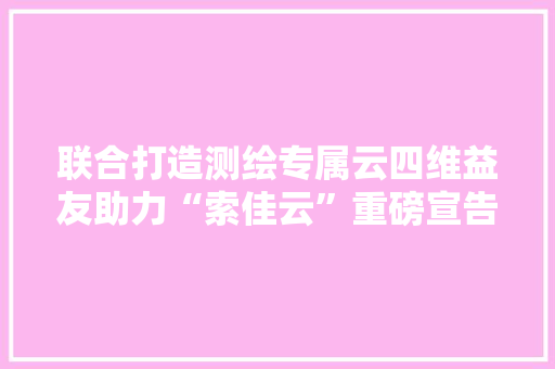 联合打造测绘专属云四维益友助力“索佳云”重磅宣告