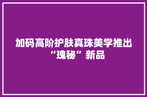 加码高阶护肤真珠美学推出“瑰秘”新品