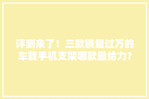 评测来了！三款销量过万的车载手机支架哪款最给力？