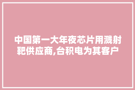 中国第一大年夜芯片用溅射靶供应商,台积电为其客户,在建产能放大年夜2倍