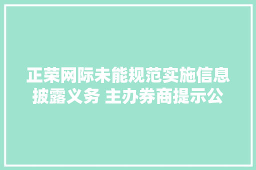 正荣网际未能规范实施信息披露义务 主办券商提示公司留心经营风险