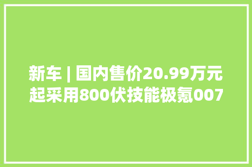 新车 | 国内售价20.99万元起采用800伏技能极氪007亮相CES 2024