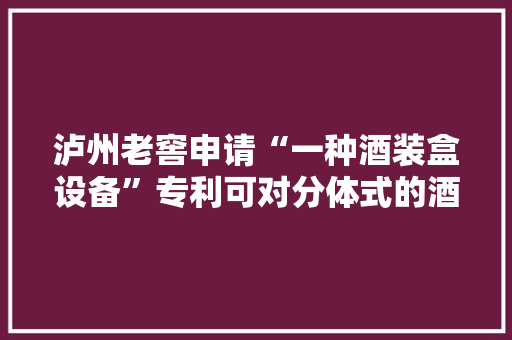 泸州老窖申请“一种酒装盒设备”专利可对分体式的酒盒进行包装