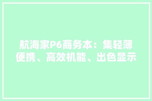 航海家P6商务本：集轻薄便携、高效机能、出色显示、稳固耐用于一身
