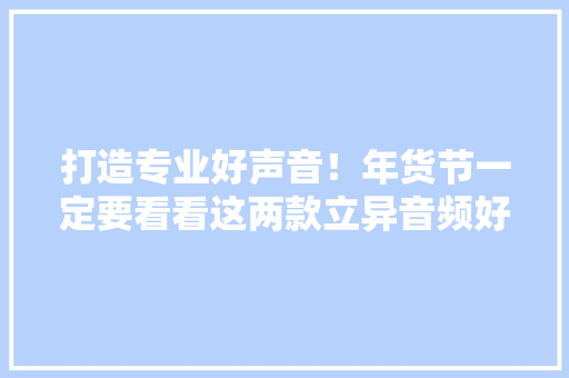 打造专业好声音！年货节一定要看看这两款立异音频好物