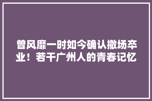 曾风靡一时如今确认撤场卒业！若干广州人的青春记忆