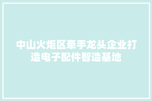 中山火炬区牵手龙头企业打造电子配件智造基地