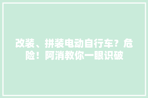 改装、拼装电动自行车？危险！阿消教你一眼识破