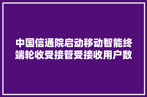 中国信通院启动移动智能终端轮收受接管受接收用户数据清除标准编制工作