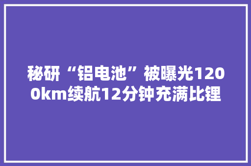 秘研“铝电池”被曝光1200km续航12分钟充满比锂电池便宜50%
