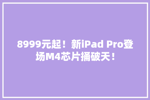 8999元起！新iPad Pro登场M4芯片捅破天！