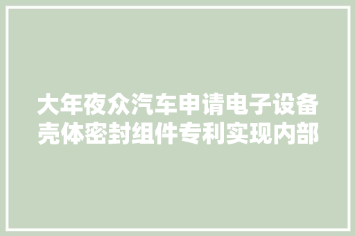 大年夜众汽车申请电子设备壳体密封组件专利实现内部与外部情形的密封