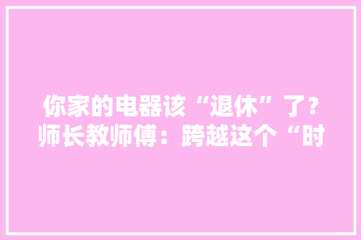 你家的电器该“退休”了？师长教师傅：跨越这个“时间”！赶紧换新的