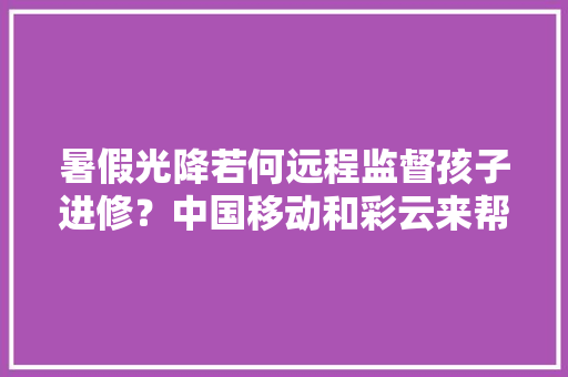 暑假光降若何远程监督孩子进修？中国移动和彩云来帮您