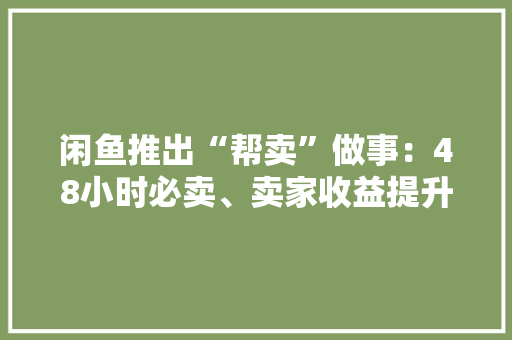 闲鱼推出“帮卖”做事：48小时必卖、卖家收益提升15%全国50城可实现上门帮卖