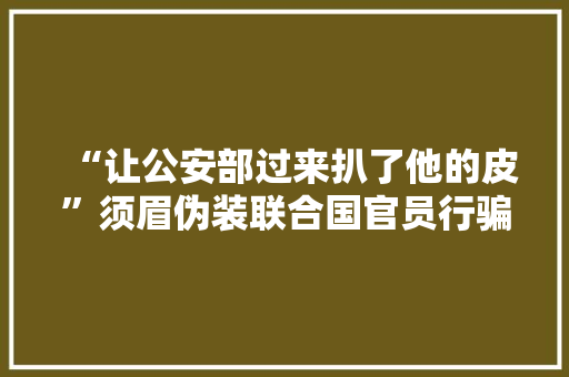 “让公安部过来扒了他的皮”须眉伪装联合国官员行骗 被抓时仍立场嚣张