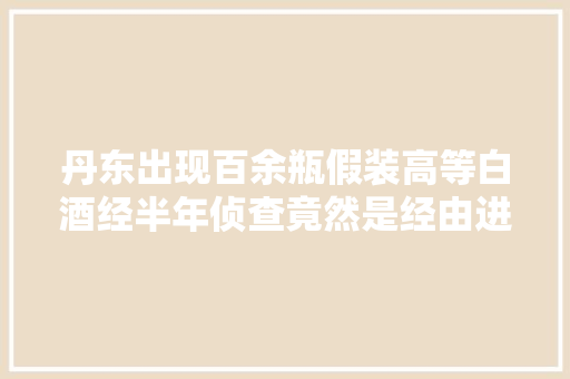 丹东出现百余瓶假装高等白酒经半年侦查竟然是经由进程这种渠道发卖