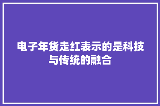 电子年货走红表示的是科技与传统的融合
