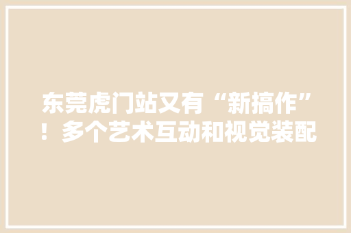 东莞虎门站又有“新搞作”！多个艺术互动和视觉装配上新