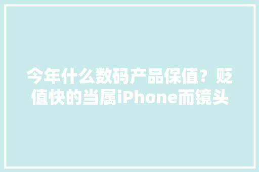 今年什么数码产品保值？贬值快的当属iPhone而镜头保值能力强