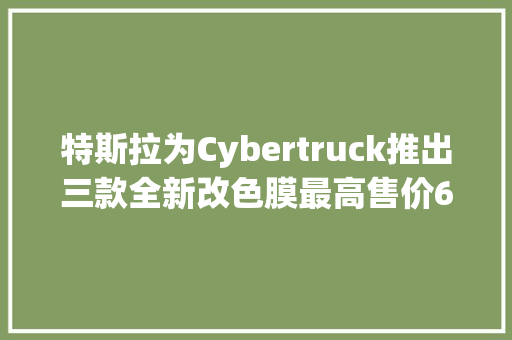 特斯拉为Cybertruck推出三款全新改色膜最高售价6500美元