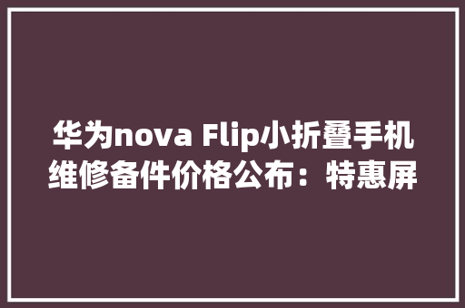 华为nova Flip小折叠手机维修备件价格公布：特惠屏1499元起