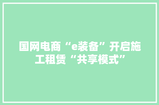 国网电商“e装备”开启施工租赁“共享模式”