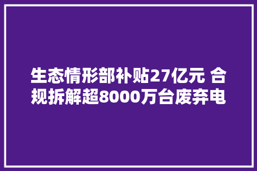 生态情形部补贴27亿元 合规拆解超8000万台废弃电器