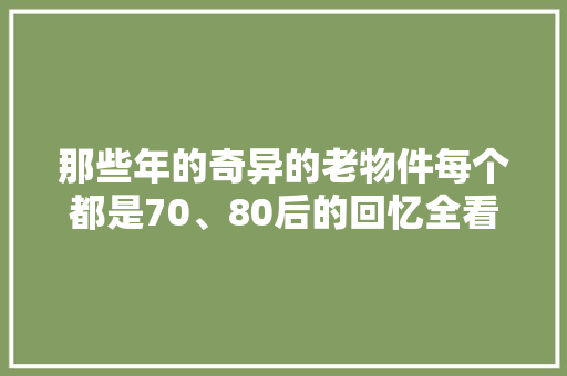 那些年的奇异的老物件每个都是70、80后的回忆全看过的都老了