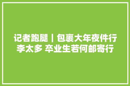 记者跑腿｜包裹大年夜件行李太多 卒业生若何邮寄行李回家最划算