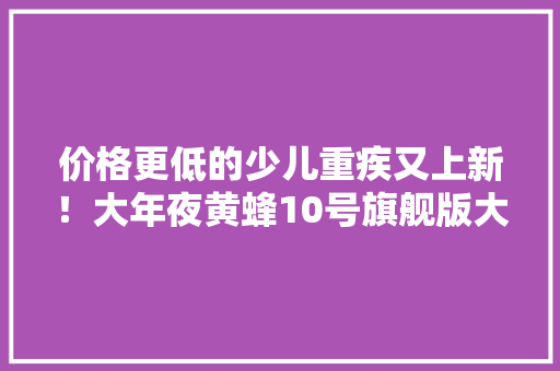 价格更低的少儿重疾又上新！大年夜黄蜂10号旗舰版大年夜测评