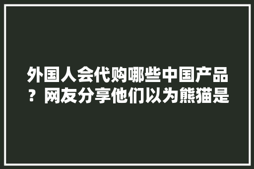 外国人会代购哪些中国产品？网友分享他们以为熊猫是中国人的宠物
