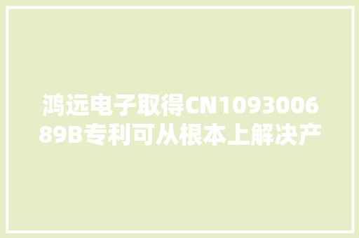 鸿远电子取得CN109300689B专利可从根本上解决产品装配一致性问题及焊接不牢带来的开焊现象