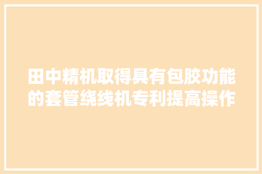 田中精机取得具有包胶功能的套管绕线机专利提高操作精度和产品质量且节约劳动力