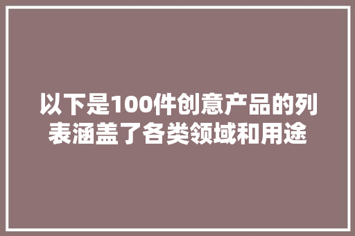 以下是100件创意产品的列表涵盖了各类领域和用途
